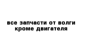 все запчасти от волги кроме двигателя